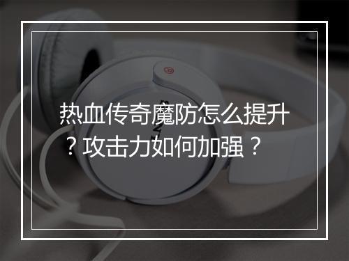热血传奇魔防怎么提升？攻击力如何加强？