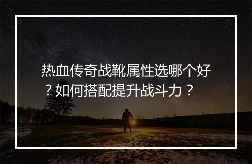 热血传奇战靴属性选哪个好？如何搭配提升战斗力？