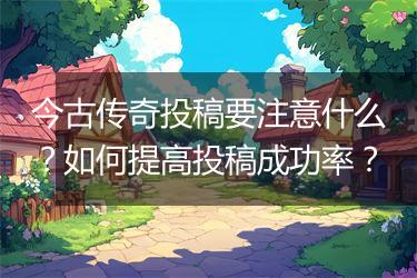 今古传奇投稿要注意什么？如何提高投稿成功率？