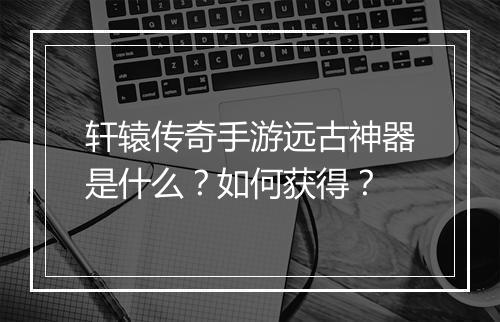 轩辕传奇手游远古神器是什么？如何获得？