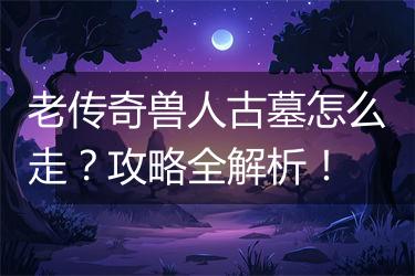 老传奇兽人古墓怎么走？攻略全解析！
