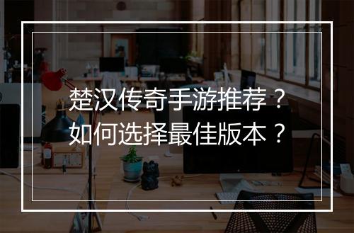 楚汉传奇手游推荐？如何选择最佳版本？