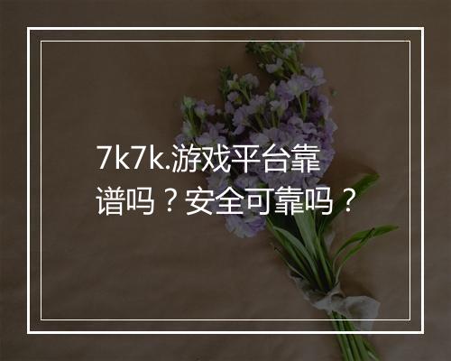 7k7k.游戏平台靠谱吗？安全可靠吗？