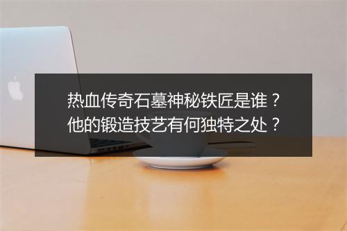 热血传奇石墓神秘铁匠是谁？他的锻造技艺有何独特之处？
