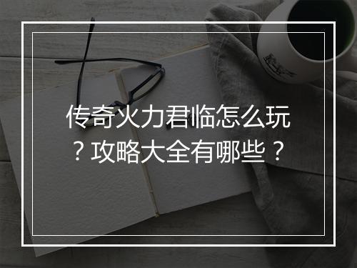 传奇火力君临怎么玩？攻略大全有哪些？