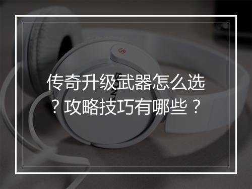 传奇升级武器怎么选？攻略技巧有哪些？