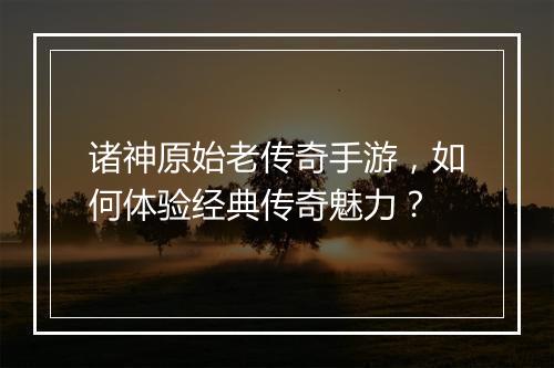 诸神原始老传奇手游，如何体验经典传奇魅力？