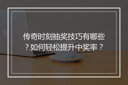 传奇时刻抽奖技巧有哪些？如何轻松提升中奖率？