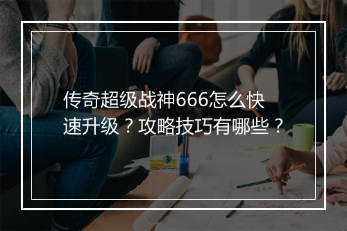 传奇超级战神666怎么快速升级？攻略技巧有哪些？