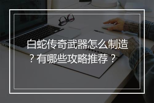 白蛇传奇武器怎么制造？有哪些攻略推荐？