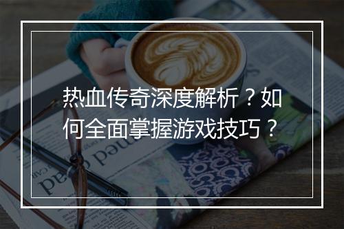 热血传奇深度解析？如何全面掌握游戏技巧？