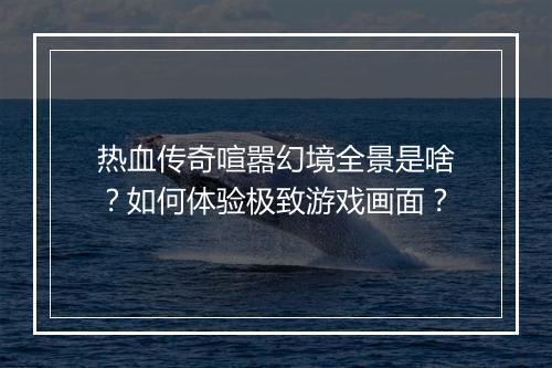 热血传奇喧嚣幻境全景是啥？如何体验极致游戏画面？
