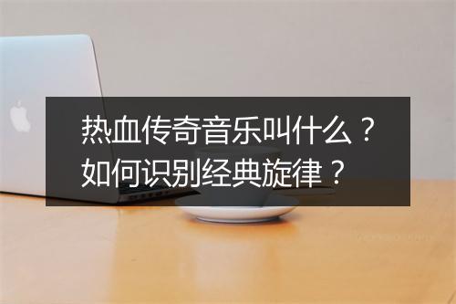 热血传奇音乐叫什么？如何识别经典旋律？
