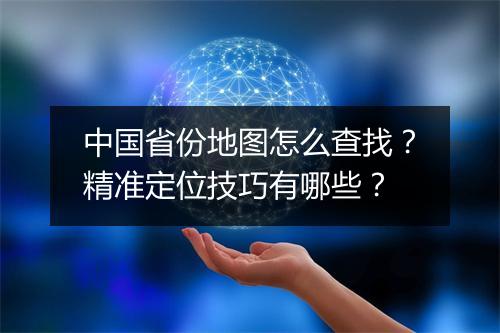 中国省份地图怎么查找？精准定位技巧有哪些？