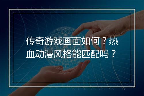 传奇游戏画面如何？热血动漫风格能匹配吗？