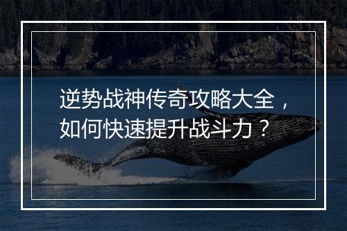 逆势战神传奇攻略大全，如何快速提升战斗力？