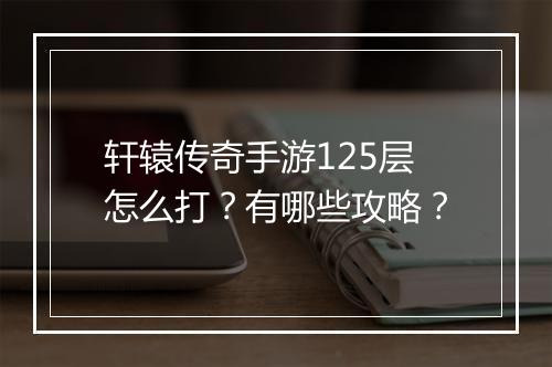 轩辕传奇手游125层怎么打？有哪些攻略？