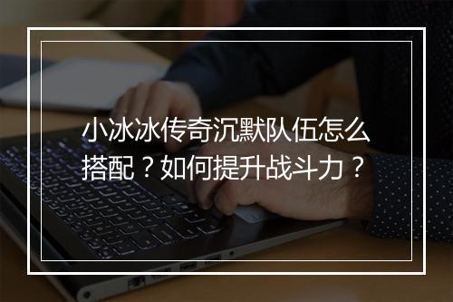 小冰冰传奇沉默队伍怎么搭配？如何提升战斗力？