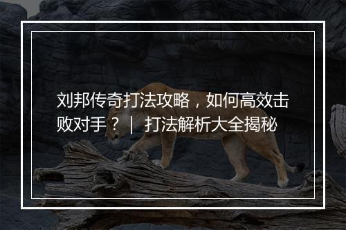 刘邦传奇打法攻略，如何高效击败对手？｜ 打法解析大全揭秘