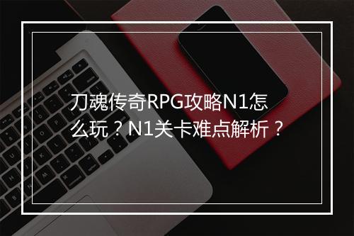 刀魂传奇RPG攻略N1怎么玩？N1关卡难点解析？