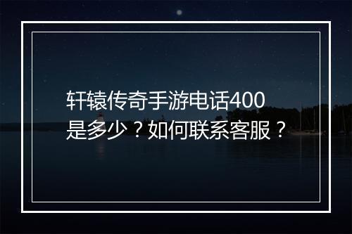 轩辕传奇手游电话400是多少？如何联系客服？