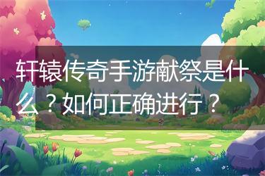 轩辕传奇手游献祭是什么？如何正确进行？