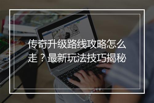 传奇升级路线攻略怎么走？最新玩法技巧揭秘
