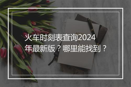 火车时刻表查询2024年最新版？哪里能找到？