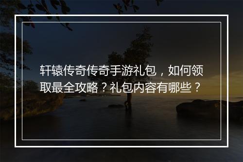 轩辕传奇传奇手游礼包，如何领取最全攻略？礼包内容有哪些？