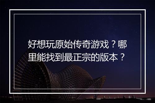 好想玩原始传奇游戏？哪里能找到最正宗的版本？
