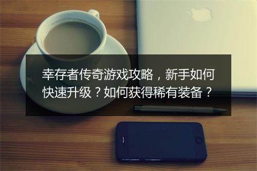 幸存者传奇游戏攻略，新手如何快速升级？如何获得稀有装备？