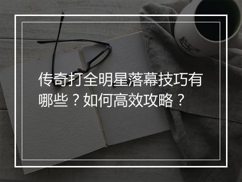 传奇打全明星落幕技巧有哪些？如何高效攻略？