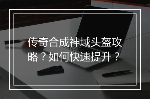 传奇合成神域头盔攻略？如何快速提升？