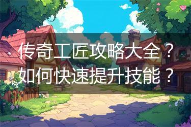 传奇工匠攻略大全？如何快速提升技能？