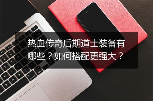热血传奇后期道士装备有哪些？如何搭配更强大？