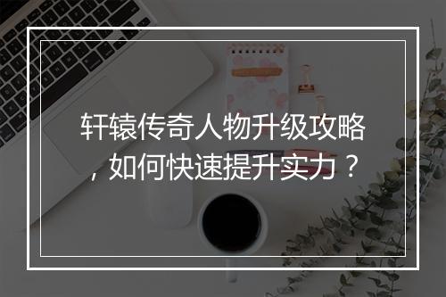 轩辕传奇人物升级攻略，如何快速提升实力？