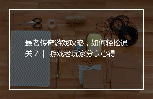 最老传奇游戏攻略，如何轻松通关？｜ 游戏老玩家分享心得