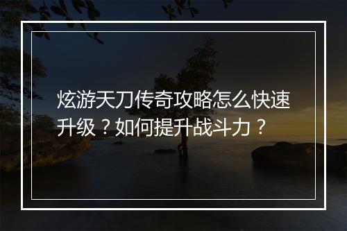 炫游天刀传奇攻略怎么快速升级？如何提升战斗力？