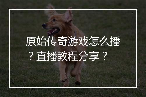 原始传奇游戏怎么播？直播教程分享？