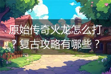原始传奇火龙怎么打？复古攻略有哪些？