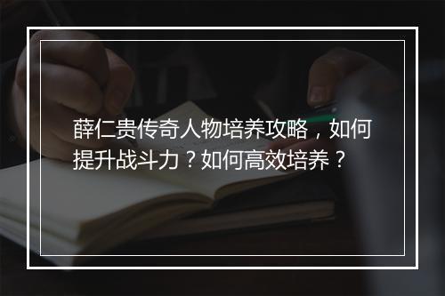 薛仁贵传奇人物培养攻略，如何提升战斗力？如何高效培养？