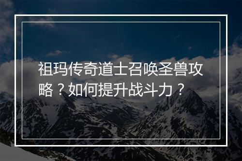 祖玛传奇道士召唤圣兽攻略？如何提升战斗力？