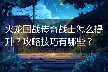 火龙国战传奇战士怎么提升？攻略技巧有哪些？