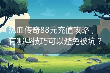 热血传奇88元充值攻略，有哪些技巧可以避免被坑？