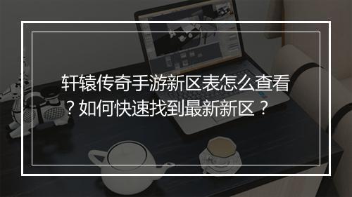 轩辕传奇手游新区表怎么查看？如何快速找到最新新区？