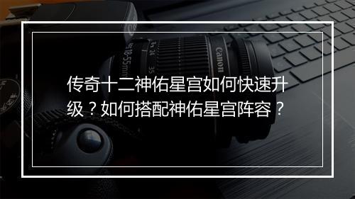 传奇十二神佑星宫如何快速升级？如何搭配神佑星宫阵容？