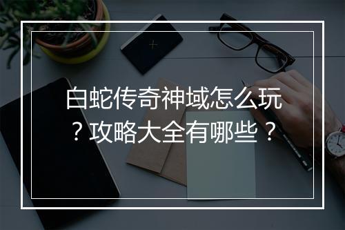 白蛇传奇神域怎么玩？攻略大全有哪些？