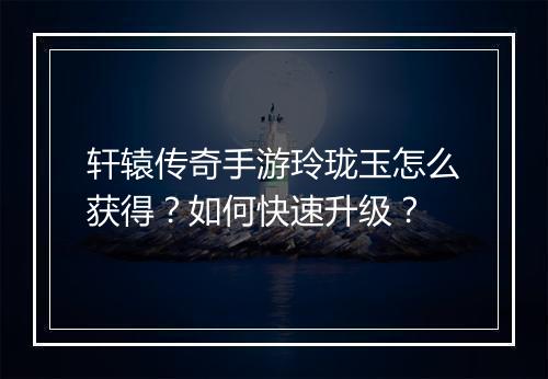 轩辕传奇手游玲珑玉怎么获得？如何快速升级？