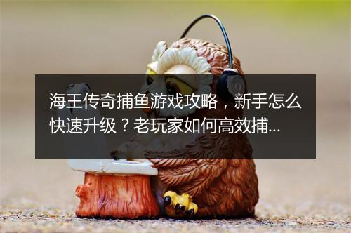 海王传奇捕鱼游戏攻略，新手怎么快速升级？老玩家如何高效捕鱼？