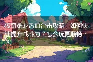 传奇耀龙热血合击攻略，如何快速提升战斗力？怎么玩更顺畅？